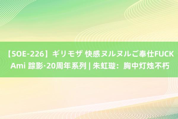 【SOE-226】ギリモザ 快感ヌルヌルご奉仕FUCK Ami 踪影·20周年系列 | 朱虹璇：胸中灯烛不朽