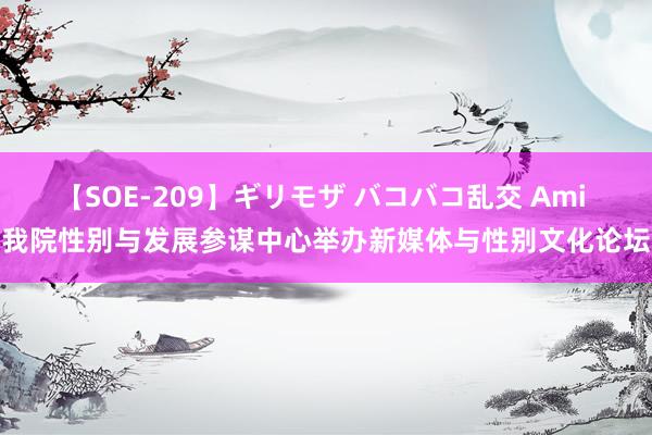 【SOE-209】ギリモザ バコバコ乱交 Ami 我院性别与发展参谋中心举办新媒体与性别文化论坛