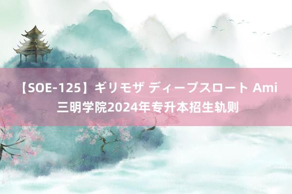 【SOE-125】ギリモザ ディープスロート Ami 三明学院2024年专升本招生轨则