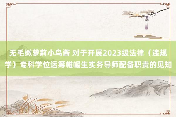 无毛嫩萝莉小鸟酱 对于开展2023级法律（违规学）专科学位运筹帷幄生实务导师配备职责的见知