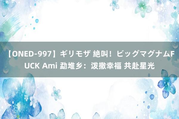 【ONED-997】ギリモザ 絶叫！ビッグマグナムFUCK Ami 勐堆乡：泼撒幸福 共赴星光