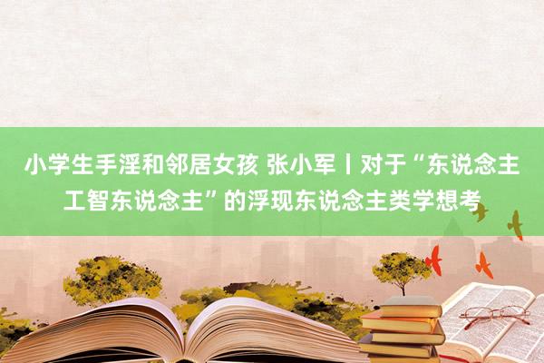 小学生手淫和邻居女孩 张小军丨对于“东说念主工智东说念主”的浮现东说念主类学想考