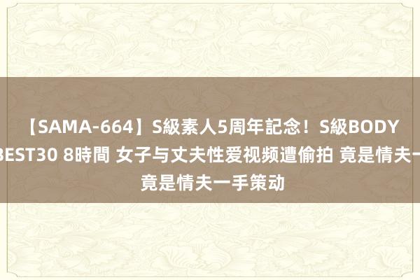 【SAMA-664】S級素人5周年記念！S級BODY中出しBEST30 8時間 女子与丈夫性爱视频遭偷拍 竟是情夫一手策动