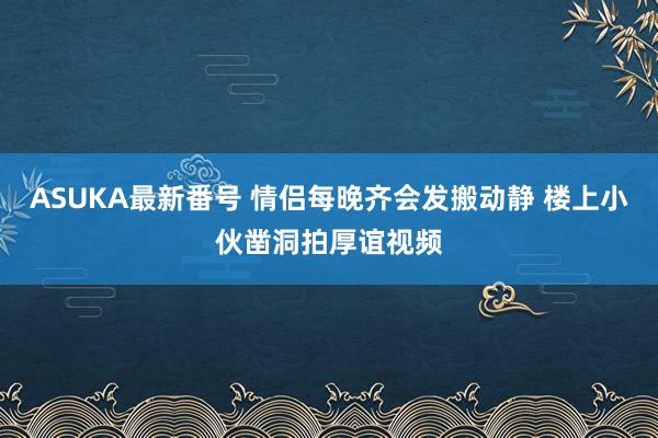 ASUKA最新番号 情侣每晚齐会发搬动静 楼上小伙凿洞拍厚谊视频