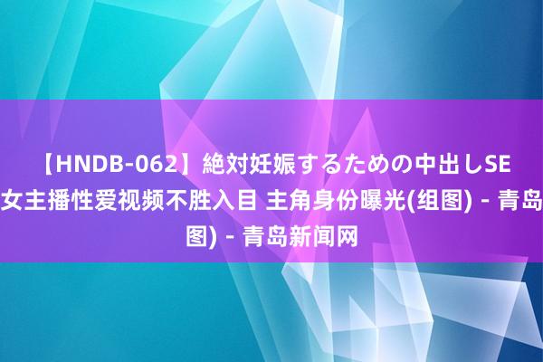 【HNDB-062】絶対妊娠するための中出しSEX！！ 女主播性爱视频不胜入目 主角身份曝光(组图)－青岛新闻网