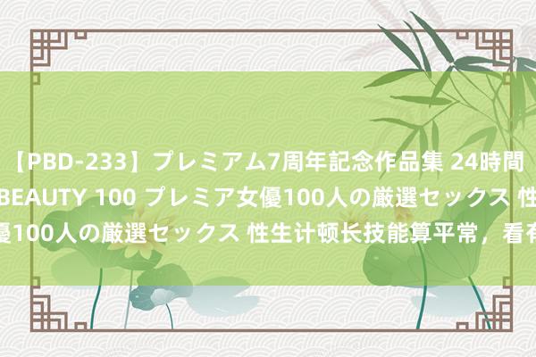 【PBD-233】プレミアム7周年記念作品集 24時間 PREMIUM STYLISH BEAUTY 100 プレミア女優100人の厳選セックス 性生计顿长技能算平常，看有些视频...