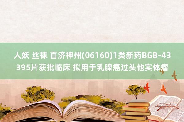 人妖 丝袜 百济神州(06160)1类新药BGB-43395片获批临床 拟用于乳腺癌过头他实体瘤