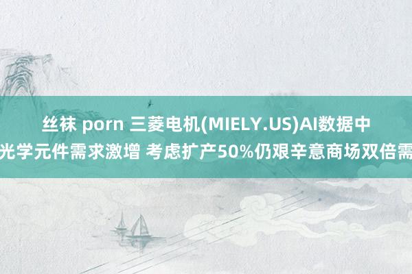 丝袜 porn 三菱电机(MIELY.US)AI数据中心光学元件需求激增 考虑扩产50%仍艰辛意商场双倍需求