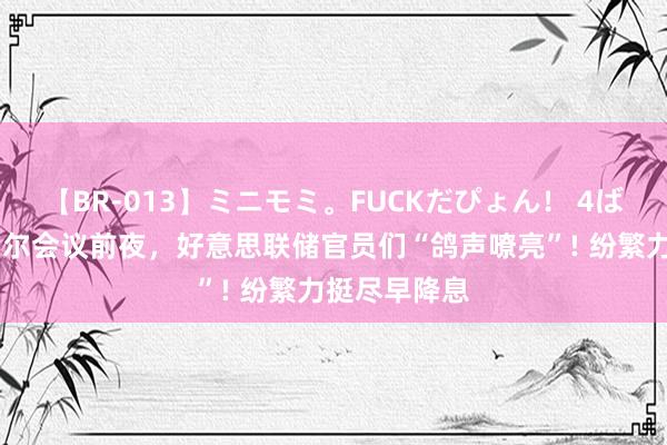 【BR-013】ミニモミ。FUCKだぴょん！ 4ばん 杰克逊霍尔会议前夜，好意思联储官员们“鸽声嘹亮”! 纷繁力挺尽早降息