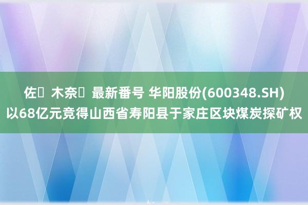 佐々木奈々最新番号 华阳股份(600348.SH)以68亿元竞得山西省寿阳县于家庄区块煤炭探矿权