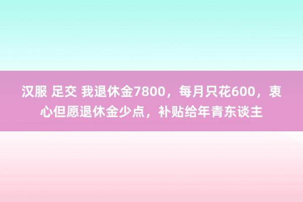 汉服 足交 我退休金7800，每月只花600，衷心但愿退休金少点，补贴给年青东谈主