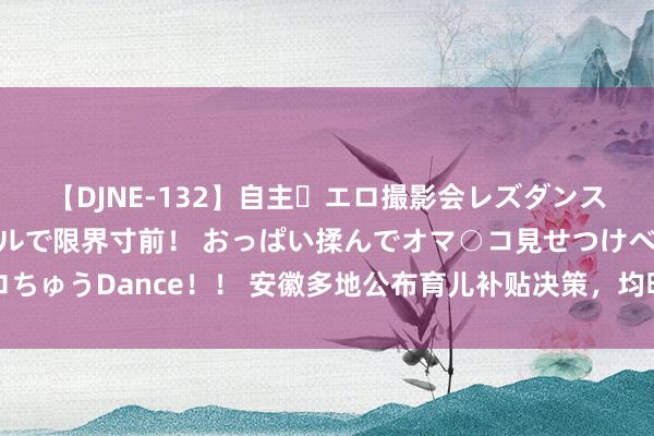 【DJNE-132】自主・エロ撮影会レズダンス 透け透けベビードールで限界寸前！ おっぱい揉んでオマ○コ見せつけベロちゅうDance！！ 安徽多地公布育儿补贴决策，均明确撤消非婚生养二、三孩