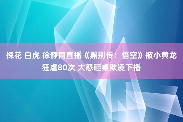 探花 白虎 徐静雨直播《黑别传：悟空》被小黄龙狂虐80次 大怒砸桌欺凌下播