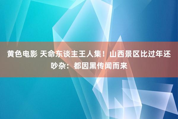 黄色电影 天命东谈主王人集！山西景区比过年还吵杂：都因黑传闻而来