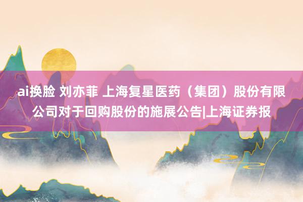 ai换脸 刘亦菲 上海复星医药（集团）股份有限公司对于回购股份的施展公告|上海证券报