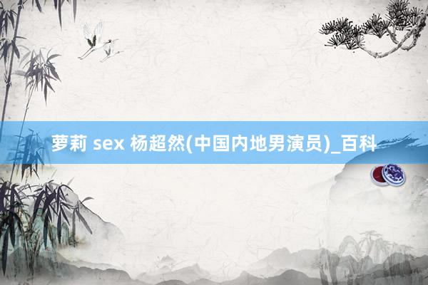 萝莉 sex 杨超然(中国内地男演员)_百科