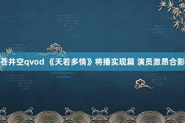 苍井空qvod 《天若多情》将播实现篇 演员激昂合影