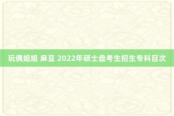 玩偶姐姐 麻豆 2022年硕士盘考生招生专科目次