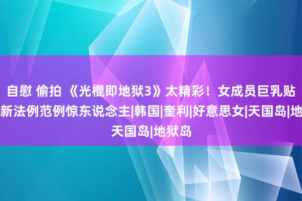 自慰 偷拍 《光棍即地狱3》太精彩！女成员巨乳贴背，新法例范例惊东说念主|韩国|奎利|好意思女|天国岛|地狱岛