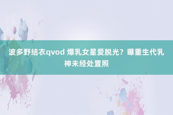 波多野结衣qvod 爆乳女星爱脱光？曝重生代乳神未经处置照