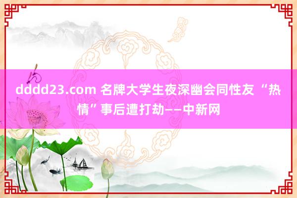 dddd23.com 名牌大学生夜深幽会同性友 “热情”事后遭打劫——中新网