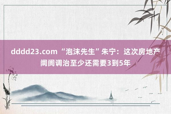 dddd23.com “泡沫先生”朱宁：这次房地产阛阓调治至少还需要3到5年