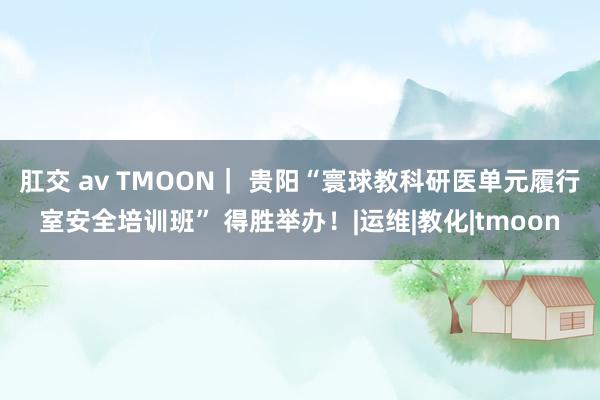 肛交 av TMOON｜ 贵阳“寰球教科研医单元履行室安全培训班” 得胜举办！|运维|教化|tmoon