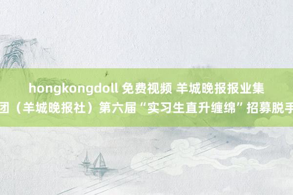 hongkongdoll 免费视频 羊城晚报报业集团（羊城晚报社）第六届“实习生直升缠绵”招募脱手