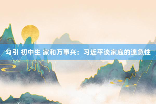 勾引 初中生 家和万事兴：习近平谈家庭的遑急性