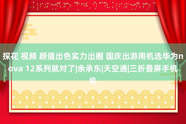 探花 视频 颜值出色实力出圈 国庆出游用机选华为nova 12系列就对了|余承东|天空通|三折叠屏手机