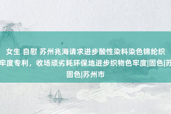 女生 自慰 苏州兆海请求进步酸性染料染色锦纶织物色牢度专利，收场顽劣耗环保地进步织物色牢度|固色|苏州市