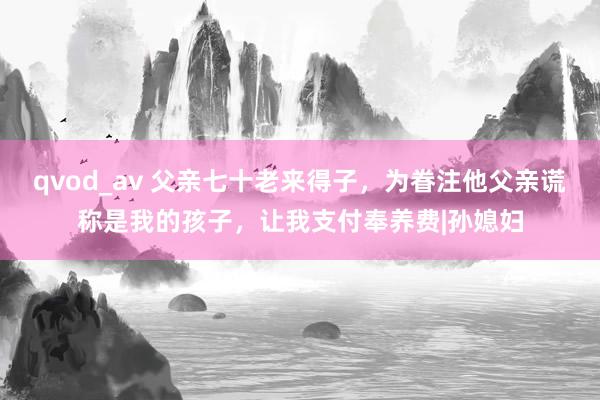 qvod_av 父亲七十老来得子，为眷注他父亲谎称是我的孩子，让我支付奉养费|孙媳妇