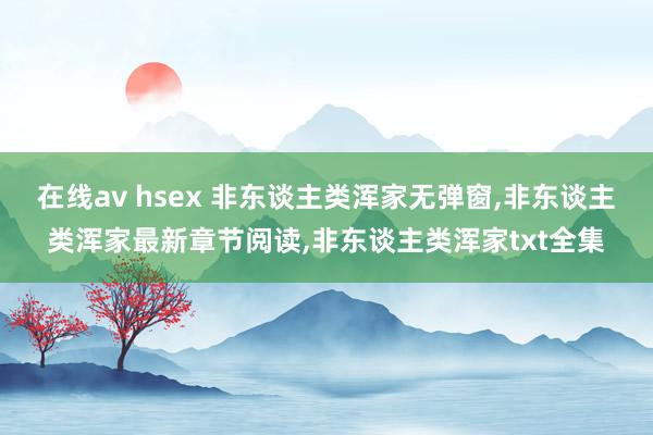 在线av hsex 非东谈主类浑家无弹窗，非东谈主类浑家最新章节阅读，非东谈主类浑家txt全集