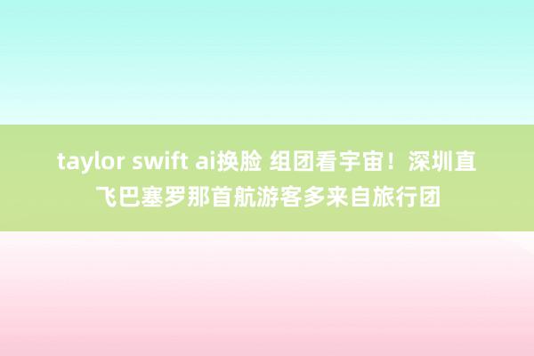 taylor swift ai换脸 组团看宇宙！深圳直飞巴塞罗那首航游客多来自旅行团