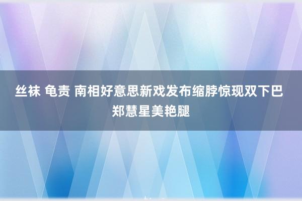 丝袜 龟责 南相好意思新戏发布缩脖惊现双下巴 郑慧星美艳腿