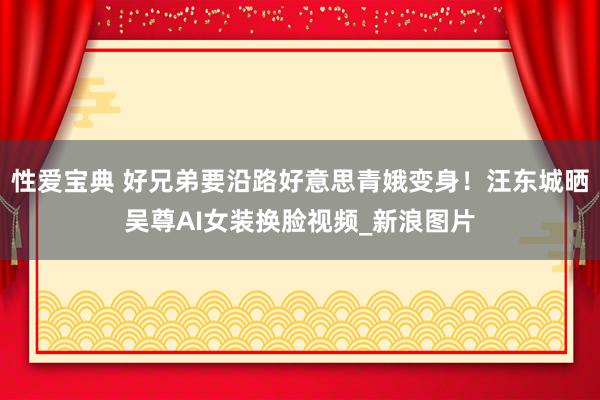 性爱宝典 好兄弟要沿路好意思青娥变身！汪东城晒吴尊AI女装换脸视频_新浪图片