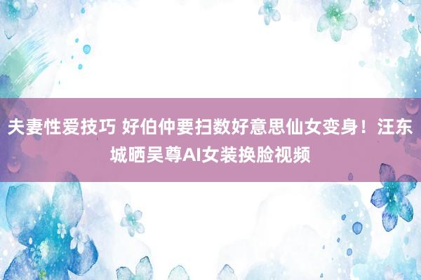 夫妻性爱技巧 好伯仲要扫数好意思仙女变身！汪东城晒吴尊AI女装换脸视频