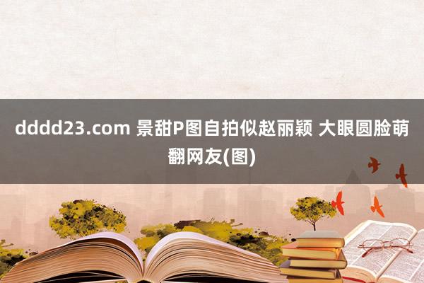 dddd23.com 景甜P图自拍似赵丽颖 大眼圆脸萌翻网友(图)