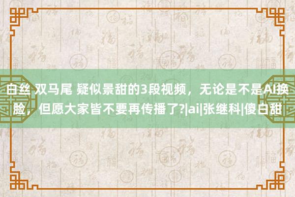 白丝 双马尾 疑似景甜的3段视频，无论是不是AI换脸，但愿大家皆不要再传播了?|ai|张继科|傻白甜