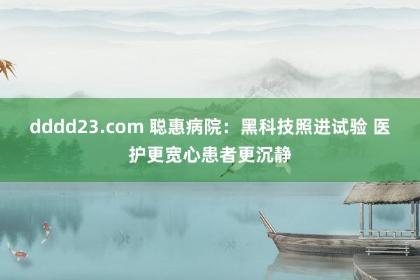 dddd23.com 聪惠病院：黑科技照进试验 医护更宽心患者更沉静