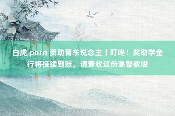 白虎 porn 资助育东说念主丨叮咚！奖助学金行将接续到账，请查收这份温馨教唆