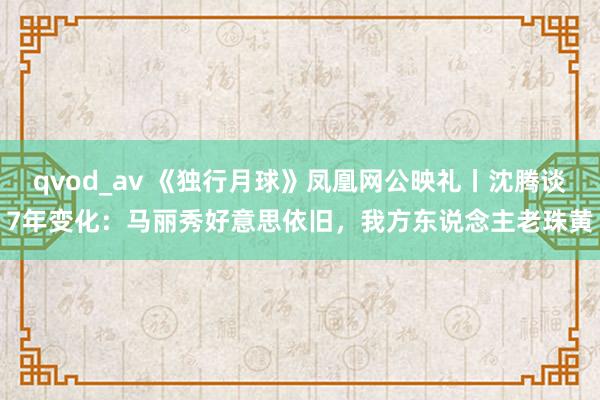 qvod_av 《独行月球》凤凰网公映礼丨沈腾谈7年变化：马丽秀好意思依旧，我方东说念主老珠黄