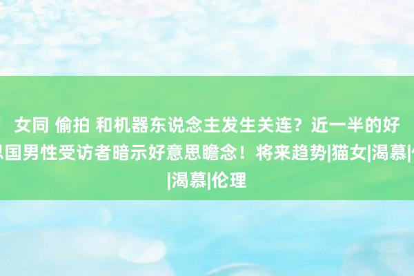 女同 偷拍 和机器东说念主发生关连？近一半的好意思国男性受访者暗示好意思瞻念！将来趋势|猫女|渴慕|伦理