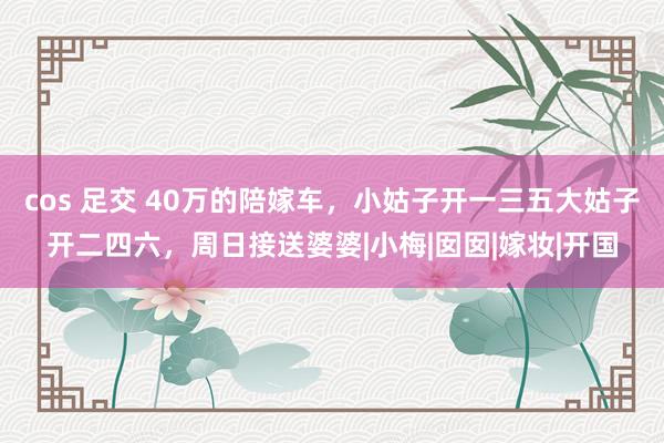 cos 足交 40万的陪嫁车，小姑子开一三五大姑子开二四六，周日接送婆婆|小梅|囡囡|嫁妆|开国