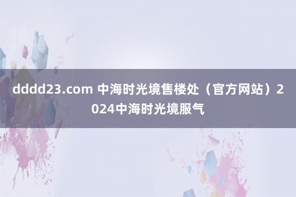 dddd23.com 中海时光境售楼处（官方网站）2024中海时光境服气