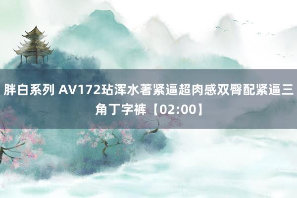 胖白系列 AV172玷浑水著紧逼超肉感双臀配紧逼三角丁字裤【02:00】