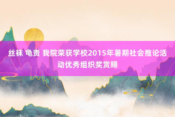 丝袜 龟责 我院荣获学校2015年暑期社会推论活动优秀组织奖赏赐