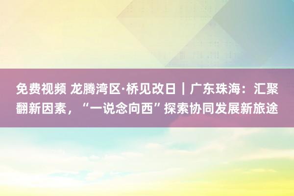 免费视频 龙腾湾区·桥见改日｜广东珠海：汇聚翻新因素，“一说念向西”探索协同发展新旅途