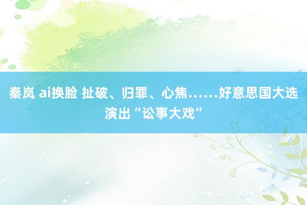 秦岚 ai换脸 扯破、归罪、心焦……好意思国大选演出“讼事大戏”