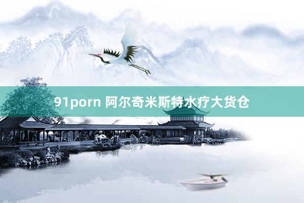 91porn 阿尔奇米斯特水疗大货仓